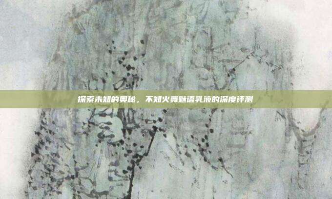 探索未知的奥秘,不知火舞魅语乳液的深度评测