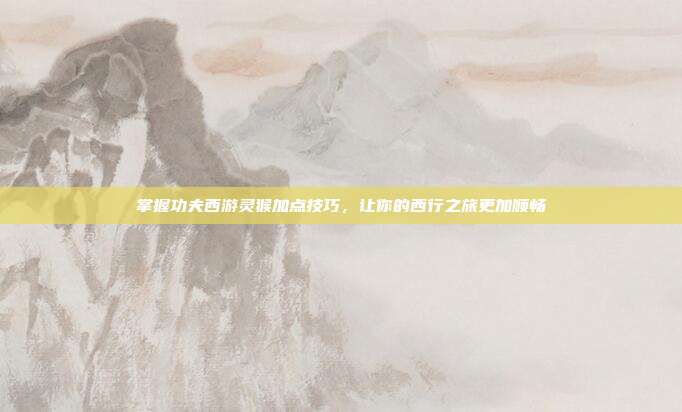 掌握功夫西游灵猴加点技巧,让你的西行之旅更加顺畅