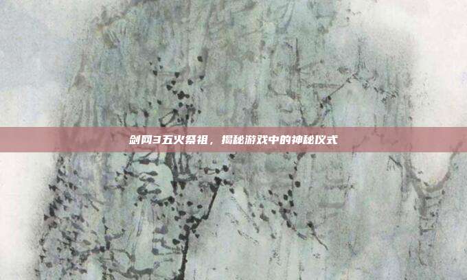剑网3五火祭祖，揭秘游戏中的神秘仪式