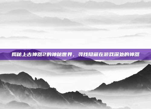 揭秘上古神器2的神秘世界,寻找隐藏在游戏深处的神器