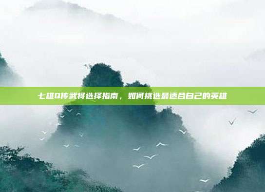 七雄Q传武将选择指南,如何挑选最适合自己的英雄