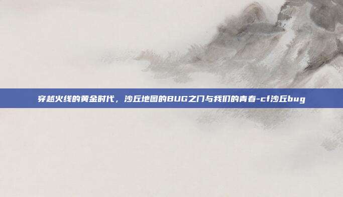 穿越火线的黄金时代，沙丘地图的BUG之门与我们的青春-cf沙丘bug