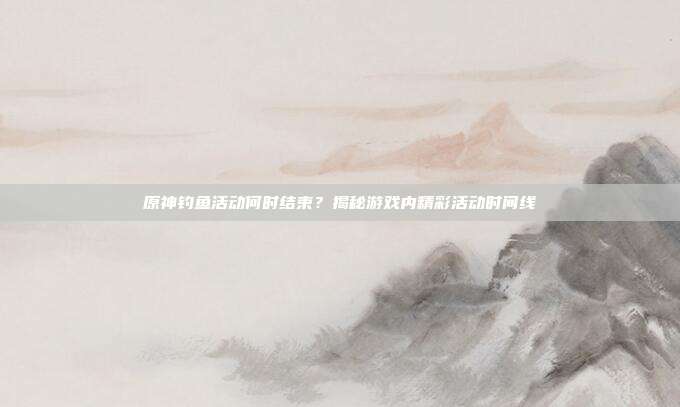 原神钓鱼活动何时结束?揭秘游戏内精彩活动时间线