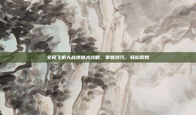 全民飞机大战地狱犬攻略,掌握技巧,轻松取胜