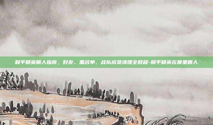 和平精英删人指南，好友、黑名单、战队成员清理全教程-和平精英在哪里删人