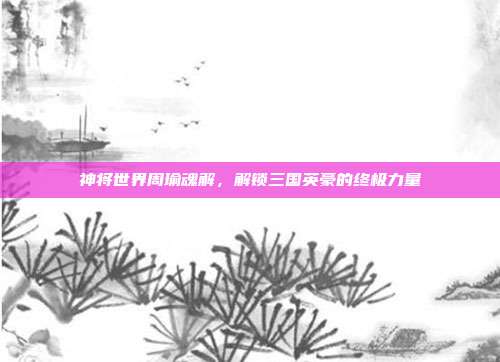 神将世界周瑜魂解,解锁三国英豪的终极力量