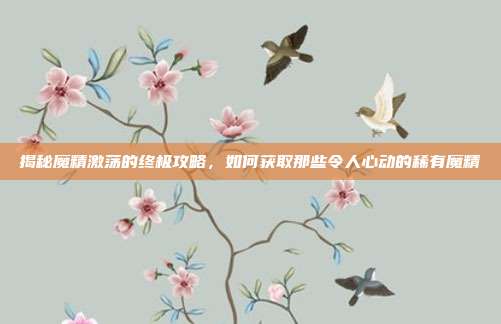揭秘魔精激荡的终极攻略,如何获取那些令人心动的稀有魔精