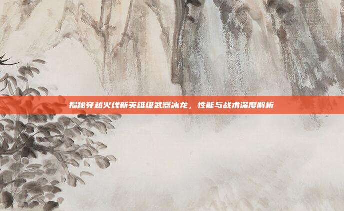 揭秘穿越火线新英雄级武器冰龙,性能与战术深度解析