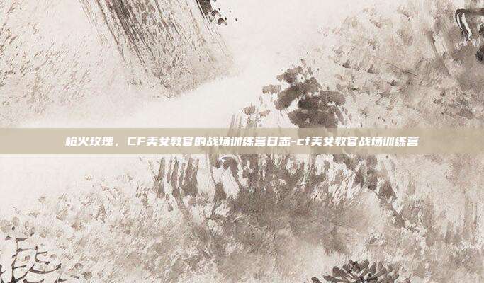 枪火玫瑰，CF美女教官的战场训练营日志-cf美女教官战场训练营