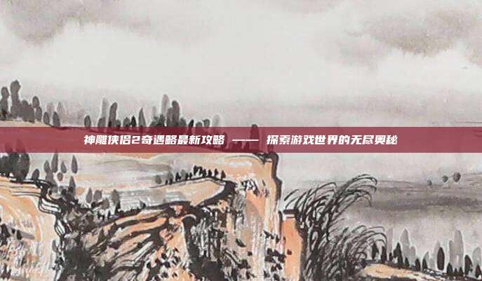 神雕侠侣2奇遇略最新攻略 —— 探索游戏世界的无尽奥秘