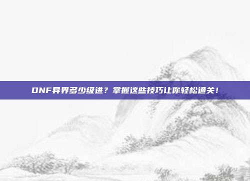 DNF异界多少级进？掌握这些技巧让你轻松通关！