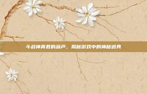 斗战神真君的葫芦,揭秘游戏中的神秘道具