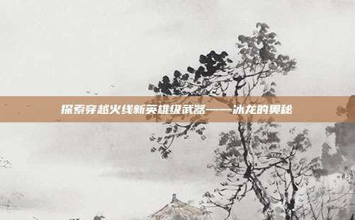 探索穿越火线新英雄级武器——冰龙的奥秘