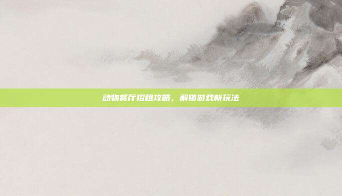 动物餐厅招租攻略,解锁游戏新玩法