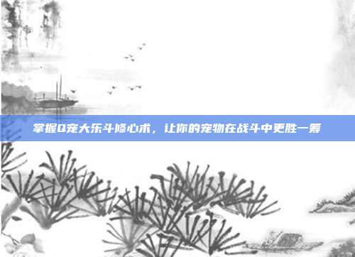 掌握Q宠大乐斗修心术,让你的宠物在战斗中更胜一筹