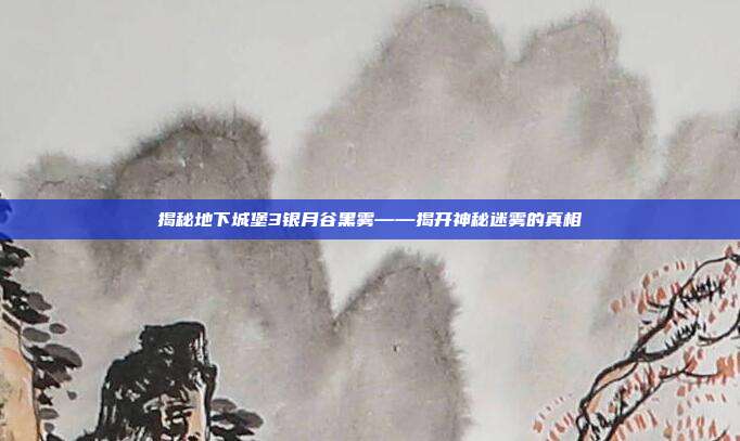 揭秘地下城堡3银月谷黑雾——揭开神秘迷雾的真相