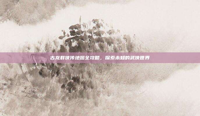 古龙群侠传地图全攻略,探索未知的武侠世界