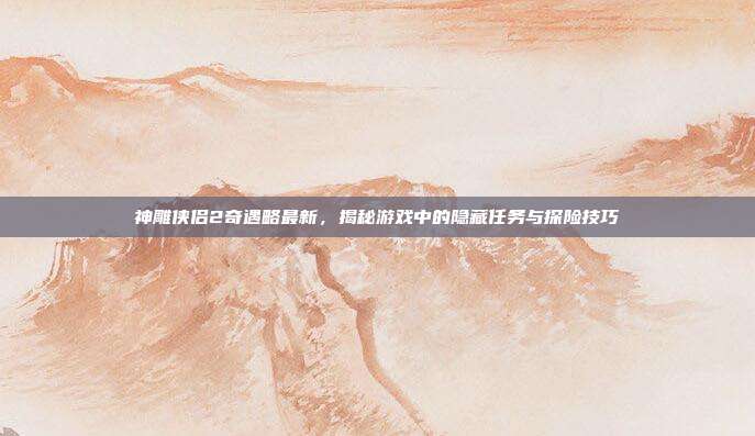神雕侠侣2奇遇略最新,揭秘游戏中的隐藏任务与探险技巧