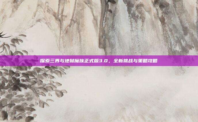 探索三界与地狱魔族正式版3.0,全新挑战与策略攻略