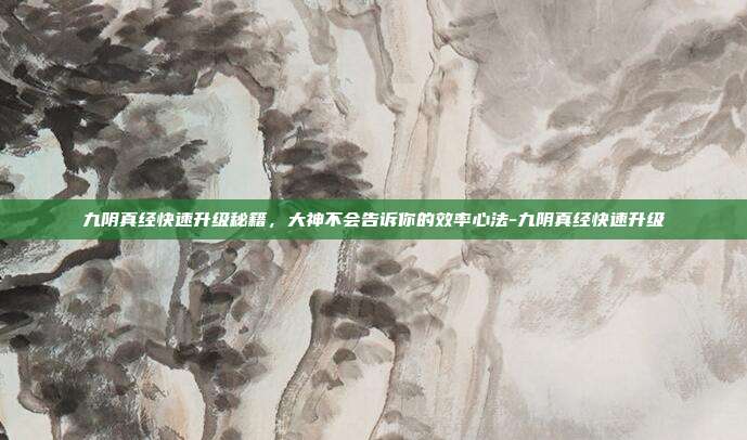 九阴真经快速升级秘籍，大神不会告诉你的效率心法-九阴真经快速升级