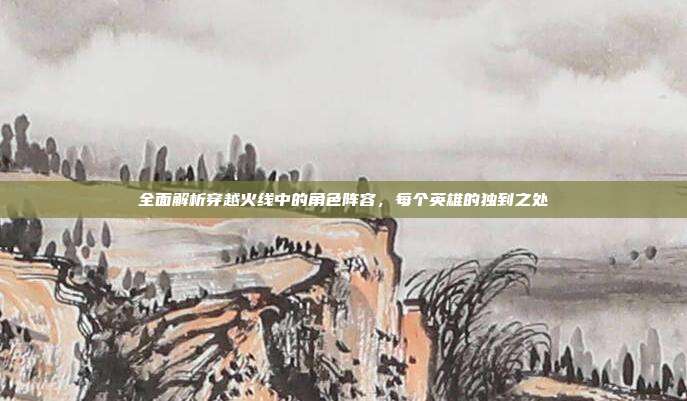 全面解析穿越火线中的角色阵容，每个英雄的独到之处