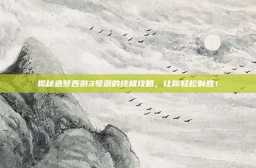 揭秘造梦西游3号源的终极攻略，让你轻松制胜！