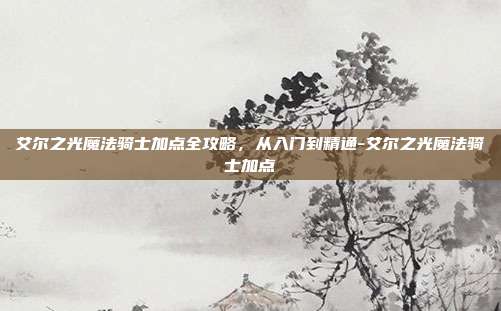 艾尔之光魔法骑士加点全攻略，从入门到精通-艾尔之光魔法骑士加点