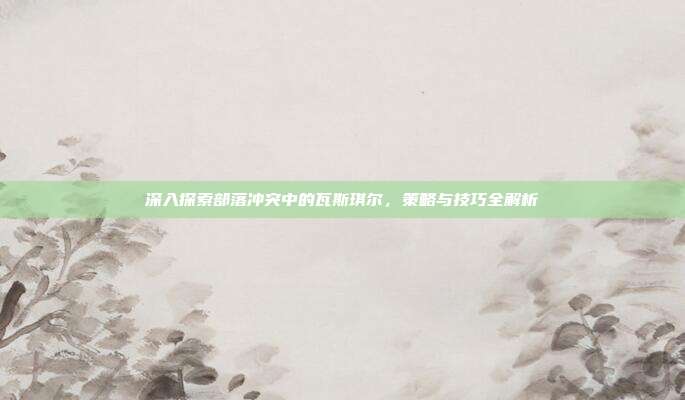 深入探索部落冲突中的瓦斯琪尔，策略与技巧全解析