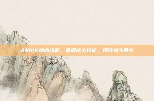 大枪PK加点攻略,掌握核心技能,提升战斗胜率