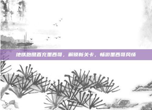 地铁跑酷直充墨西哥,解锁新关卡,畅游墨西哥风情