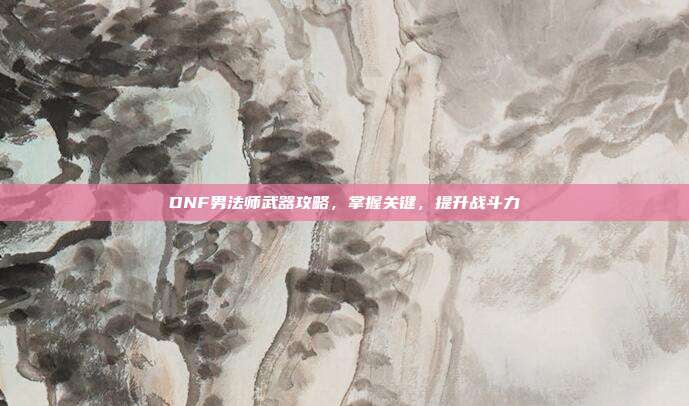 DNF男法师武器攻略，掌握关键，提升战斗力