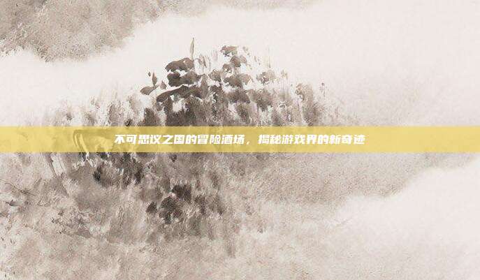 不可思议之国的冒险酒场,揭秘游戏界的新奇迹