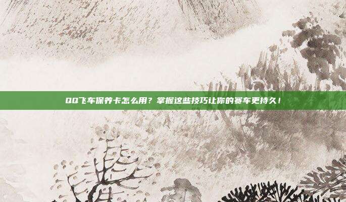 QQ飞车保养卡怎么用?掌握这些技巧让你的赛车更持久!