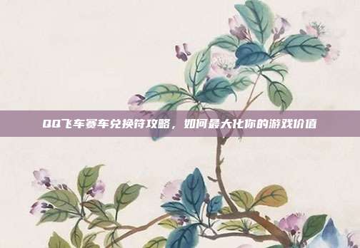QQ飞车赛车兑换符攻略,如何最大化你的游戏价值