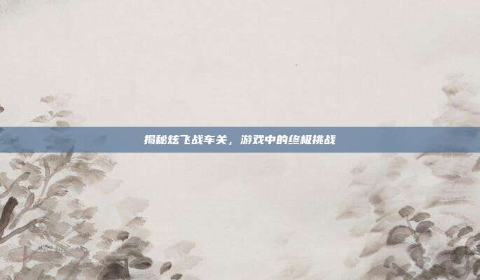 揭秘炫飞战车关,游戏中的终极挑战