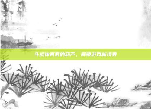 斗战神真君的葫芦,解锁游戏新境界