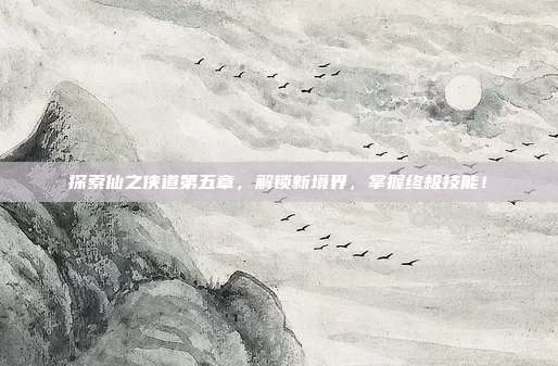 探索仙之侠道第五章,解锁新境界,掌握终极技能!