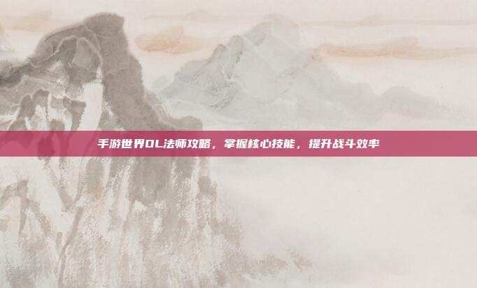 手游世界OL法师攻略,掌握核心技能,提升战斗效率