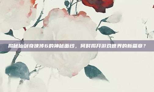 揭秘仙剑奇侠传6的神秘面纱,何时揭开游戏世界的新篇章?