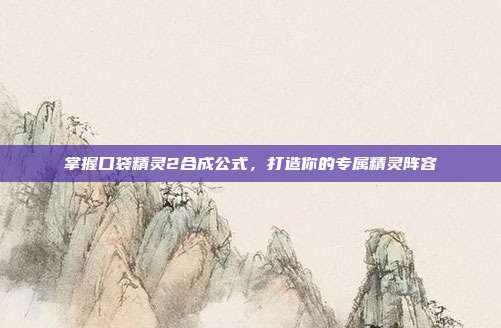 掌握口袋精灵2合成公式,打造你的专属精灵阵容