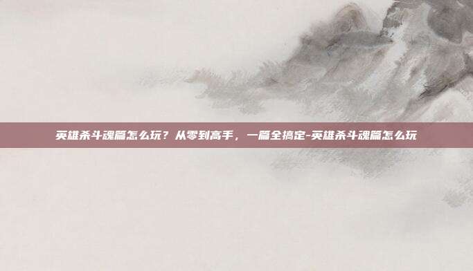 英雄杀斗魂篇怎么玩？从零到高手，一篇全搞定-英雄杀斗魂篇怎么玩
