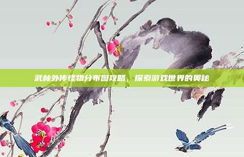 武林外传怪物分布图攻略，探索游戏世界的奥秘
