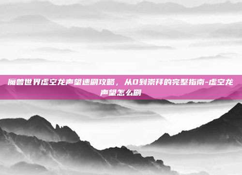 魔兽世界虚空龙声望速刷攻略，从0到崇拜的完整指南-虚空龙声望怎么刷