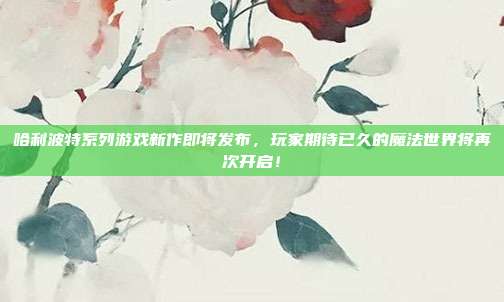 哈利波特系列游戏新作即将发布，玩家期待已久的魔法世界将再次开启！