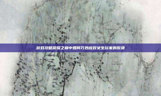 游戏攻略荣耀之巅中如何巧妙应对女生玩家的欺负