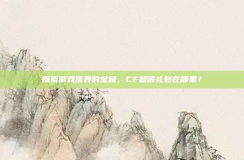 探索游戏世界的宝藏,CF超值礼包在哪里?