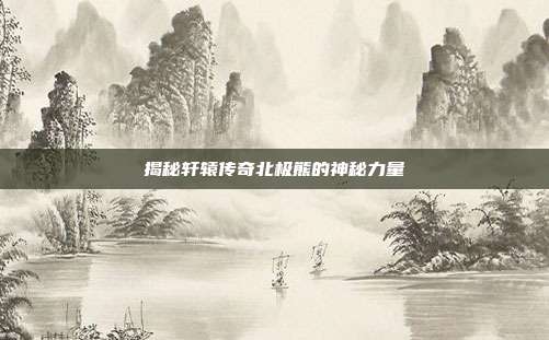揭秘轩辕传奇北极熊的神秘力量