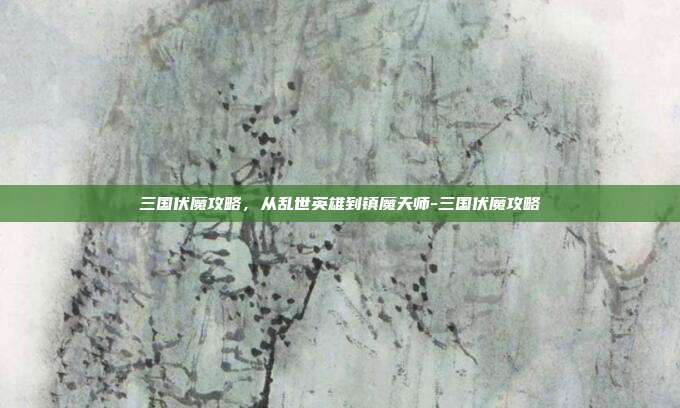 三国伏魔攻略，从乱世英雄到镇魔天师-三国伏魔攻略