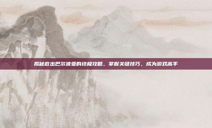 揭秘救出巴尔波亚的终极攻略,掌握关键技巧,成为游戏高手