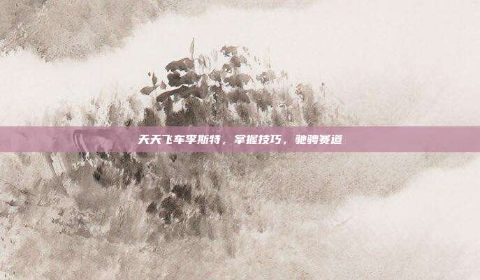 天天飞车李斯特,掌握技巧,驰骋赛道